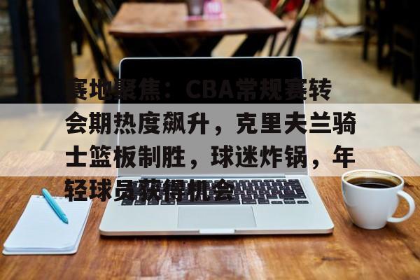开云注册平台-赛地聚焦：CBA常规赛转会期热度飙升，克里夫兰骑士篮板制胜，球迷炸锅，年轻球员获得机会的简单介绍