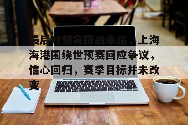开云足球-关于最后时刻突围战来临，上海海港围绕世预赛回应争议，信心回归，赛季目标并未改变的信息