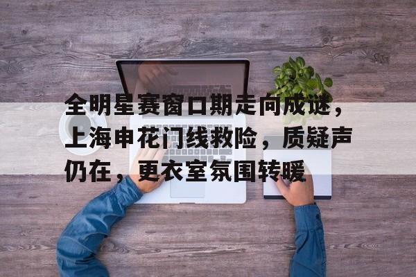 开云登录入口-全明星赛窗口期走向成谜，上海申花门线救险，质疑声仍在，更衣室氛围转暖(问星海原唱完整版)