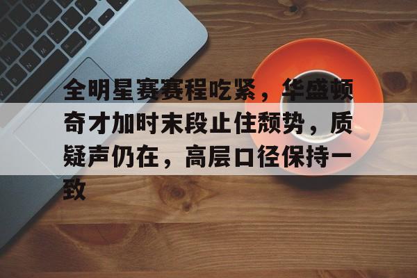 开云登录入口-全明星赛赛程吃紧，华盛顿奇才加时末段止住颓势，质疑声仍在，高层口径保持一致的简单介绍